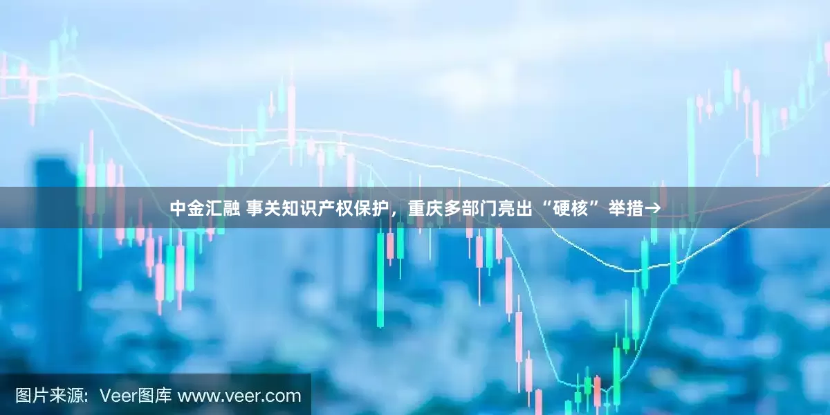 中金汇融 事关知识产权保护，重庆多部门亮出 “硬核” 举措→