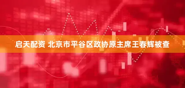 启天配资 北京市平谷区政协原主席王春辉被查