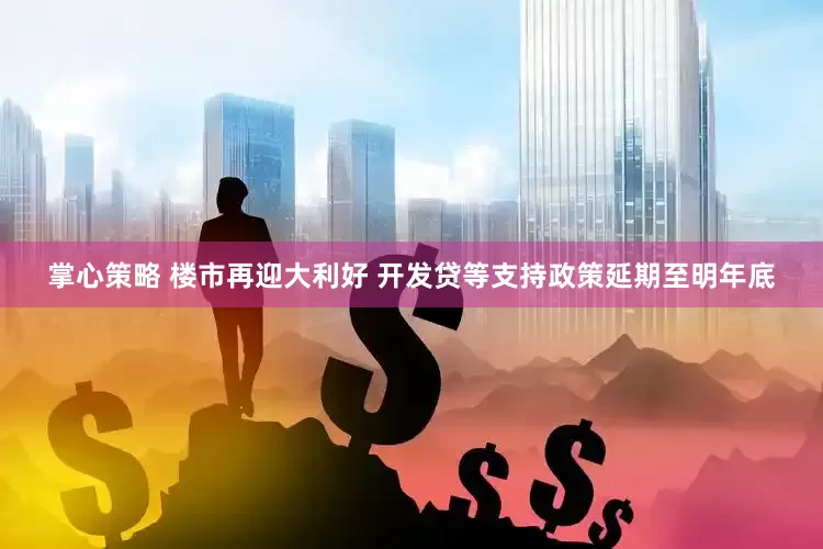 掌心策略 楼市再迎大利好 开发贷等支持政策延期至明年底