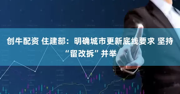 创牛配资 住建部：明确城市更新底线要求 坚持“留改拆”并举