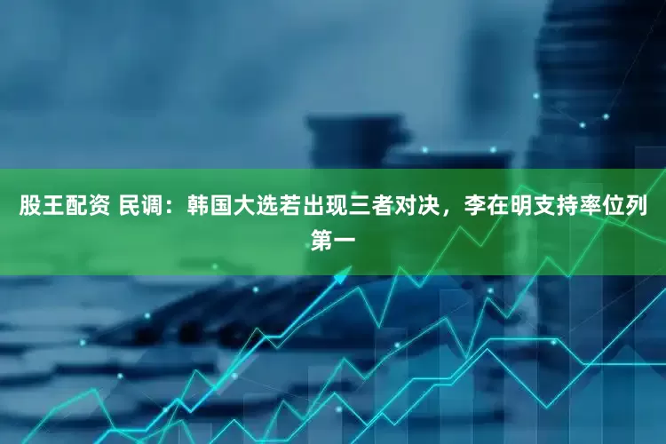 股王配资 民调：韩国大选若出现三者对决，李在明支持率位列第一