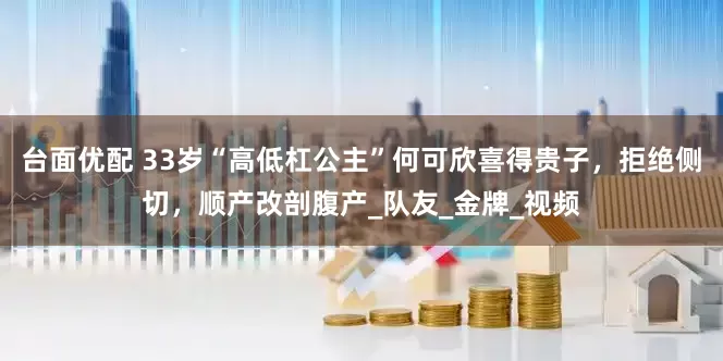 台面优配 33岁“高低杠公主”何可欣喜得贵子，拒绝侧切，顺产改剖腹产_队友_金牌_视频
