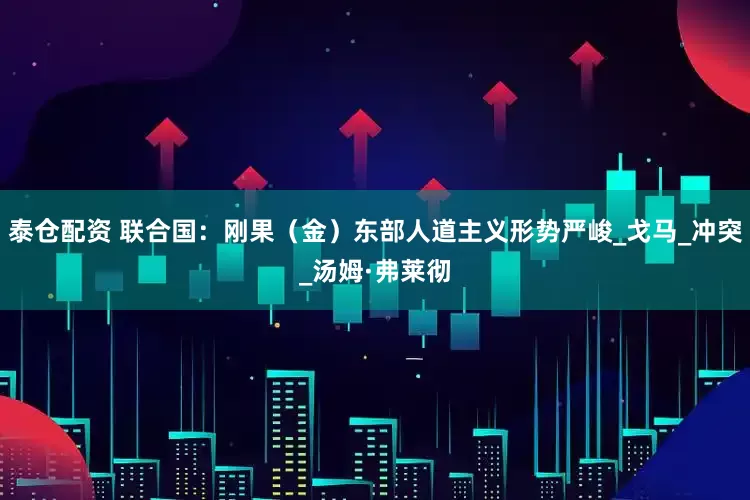 泰仓配资 联合国：刚果（金）东部人道主义形势严峻_戈马_冲突_汤姆·弗莱彻