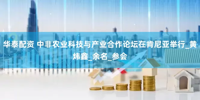 华泰配资 中非农业科技与产业合作论坛在肯尼亚举行_黄炜鑫_余名_参会