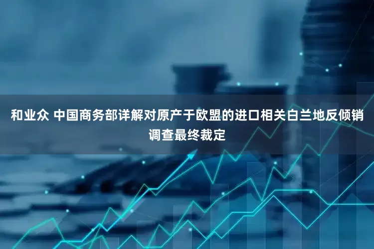 和业众 中国商务部详解对原产于欧盟的进口相关白兰地反倾销调查最终裁定