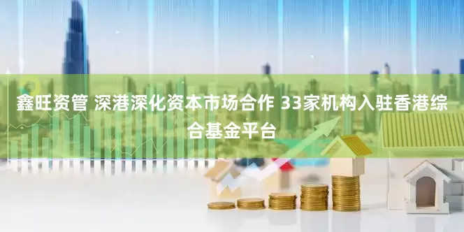 鑫旺资管 深港深化资本市场合作 33家机构入驻香港综合基金平台