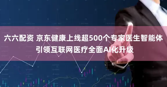 六六配资 京东健康上线超500个专家医生智能体 引领互联网医疗全面AI化升级