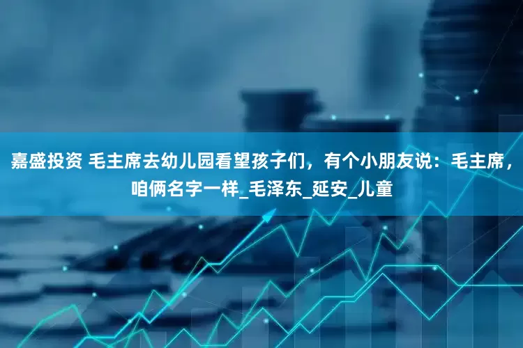嘉盛投资 毛主席去幼儿园看望孩子们，有个小朋友说：毛主席，咱俩名字一样_毛泽东_延安_儿童