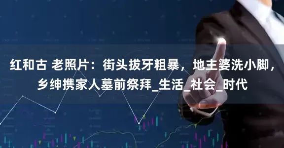 红和古 老照片：街头拔牙粗暴，地主婆洗小脚，乡绅携家人墓前祭拜_生活_社会_时代