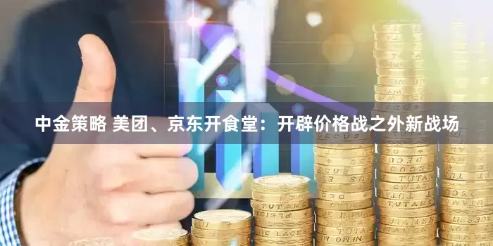 中金策略 美团、京东开食堂：开辟价格战之外新战场
