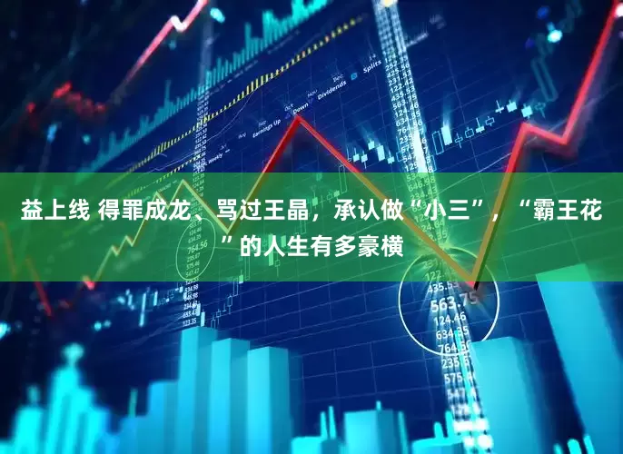 益上线 得罪成龙、骂过王晶，承认做“小三”，“霸王花”的人生有多豪横