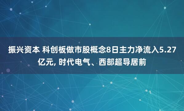 振兴资本 科创板做市股概念8日主力净流入5.27亿元, 时代电气、西部超导居前
