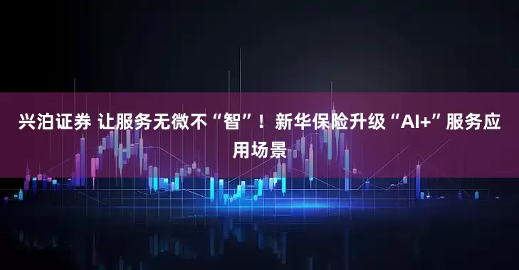 兴泊证券 让服务无微不“智”！新华保险升级“AI+”服务应用场景
