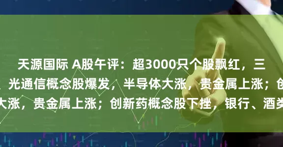 天源国际 A股午评：超3000只个股飘红，三大指数集体收涨；CPO、光通信概念股爆发，半导体大涨，贵金属上涨；创新药概念股下挫，银行、酒类下跌